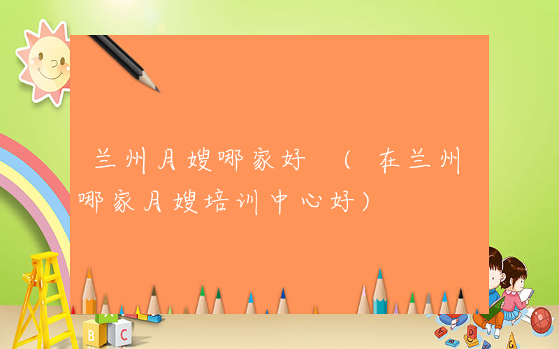 兰州月嫂哪家好 (在兰州哪家月嫂培训中心好)